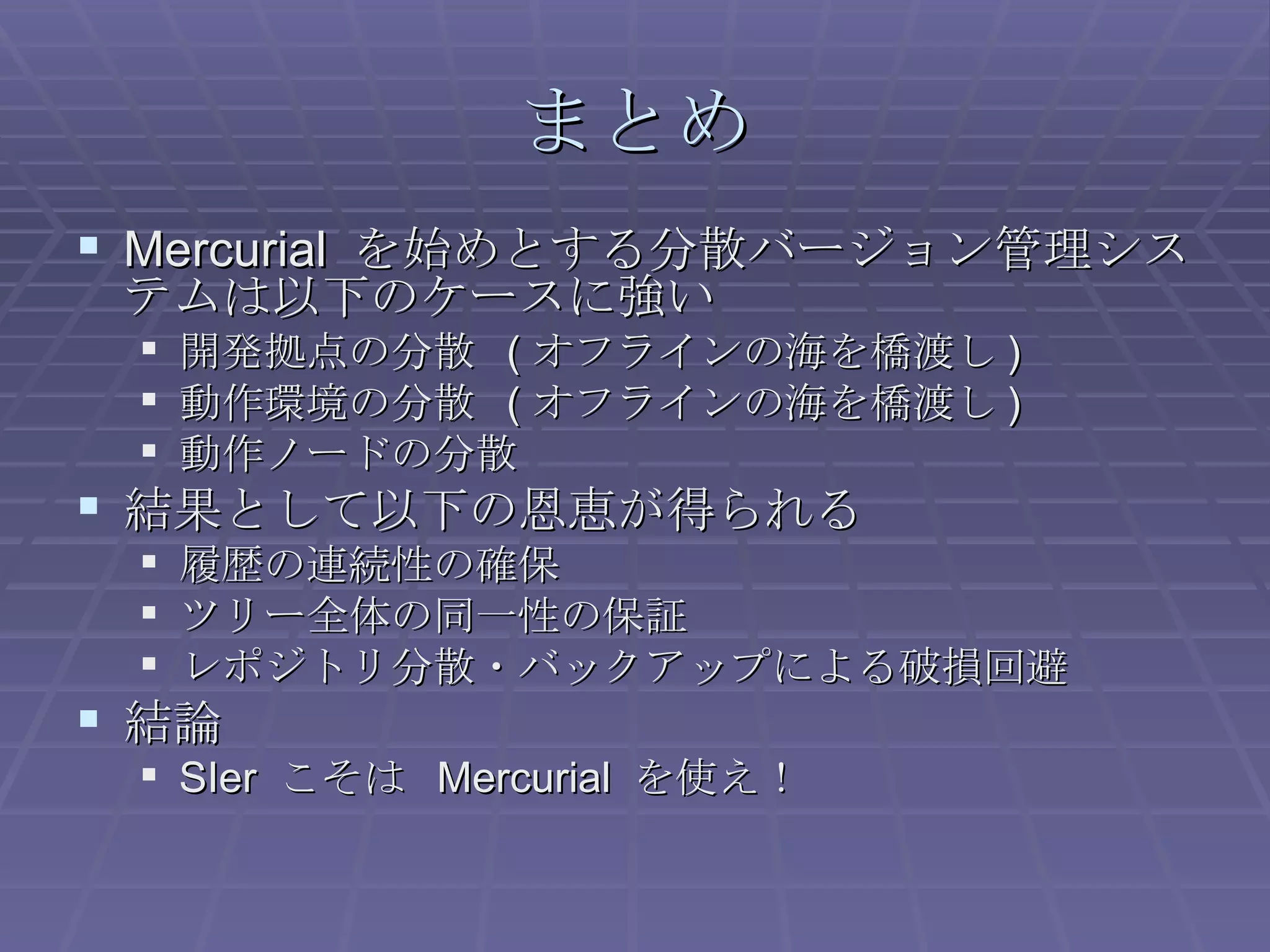 まとめ Mercurial  を始めとする分散バージョン管理システムは以下のケースに強い 開発拠点の分散  ( オフラインの海を橋渡し ) 動作環境の分散  ( オフラインの海を橋渡し ) 動作ノードの分散 結果として以下の恩恵が得られる 履歴の連続性の確保 ツリー全体の同一性の保証 レポジトリ分散・バックアップによる破損回避 結論 SIer  こそは  Mercurial  を使え！ 