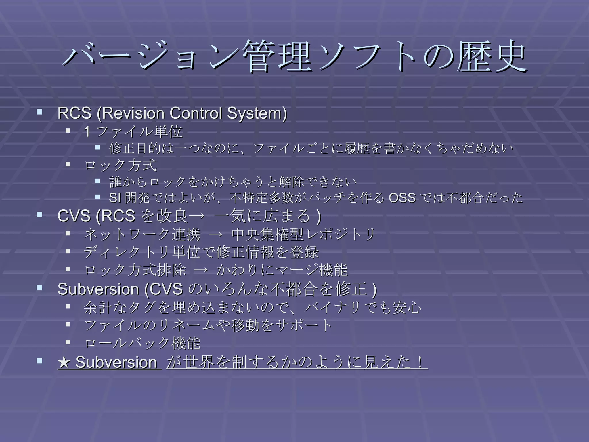 バージョン管理ソフトの歴史 RCS (Revision Control System) 1 ファイル単位 修正目的は一つなのに、ファイルごとに履歴を書かなくちゃだめない ロック方式 誰からロックをかけちゃうと解除できない SI 開発ではよいが、不特定多数がパッチを作る OSS では不都合だった CVS (RCS を改良-> 一気に広まる ) ネットワーク連携 -> 中央集権型レポジトリ ディレクトリ単位で修正情報を登録 ロック方式排除 -> かわりにマージ機能 Subversion (CVS のいろんな不都合を修正 ) 余計なタグを埋め込まないので、バイナリでも安心 ファイルのリネームや移動をサポート ロールバック機能 ★  Subversion  が世界を制するかのように見えた！ 