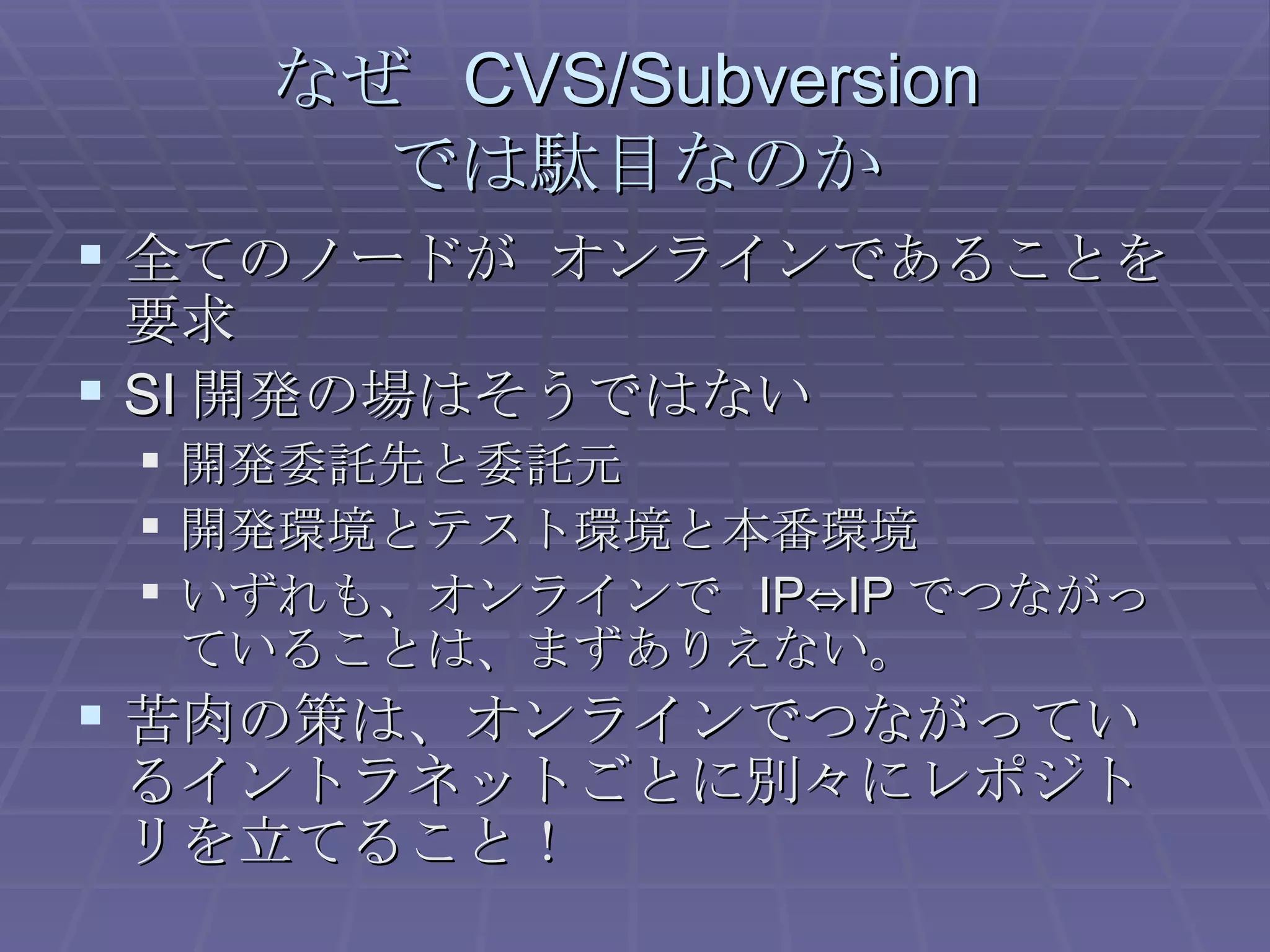 なぜ  CVS/Subversion  では駄目なのか 全てのノードが オンラインであることを要求 SI 開発の場はそうではない 開発委託先と委託元 開発環境とテスト環境と本番環境 いずれも、オンラインで  IP⇔IP でつながっていることは、まずありえない。 苦肉の策は、オンラインでつながっているイントラネットごとに別々にレポジトリを立てること！ 