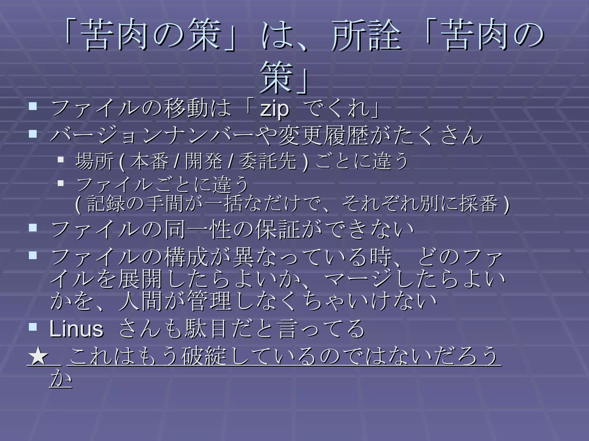 「苦肉の策」は、所詮「苦肉の策」 ファイルの移動は「 zip  でくれ」 バージョンナンバーや変更履歴がたくさん 場所 ( 本番 / 開発 / 委託先 ) ごとに違う ファイルごとに違う ( 記録の手間が一括なだけで、それぞれ別に採番 ) ファイルの同一性の保証ができない ファイルの構成が異なっている時、どのファイルを展開したらよいか、マージしたらよいかを、人間が管理しなくちゃいけない Linus  さんも駄目だと言ってる ★  これはもう破綻しているのではないだろうか 