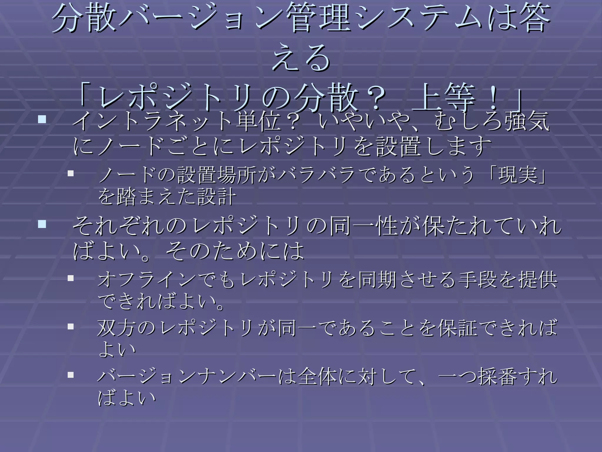 イントラネット単位？ いやいや、むしろ強気にノードごとにレポジトリを設置します ノードの設置場所がバラバラであるという「現実」を踏まえた設計 それぞれのレポジトリの同一性が保たれていればよい。そのためには オフラインでもレポジトリを同期させる手段を提供できればよい。 双方のレポジトリが同一であることを保証できればよい バージョンナンバーは全体に対して、一つ採番すればよい 分散バージョン管理システムは答える 「レポジトリの分散？ 上等！」 