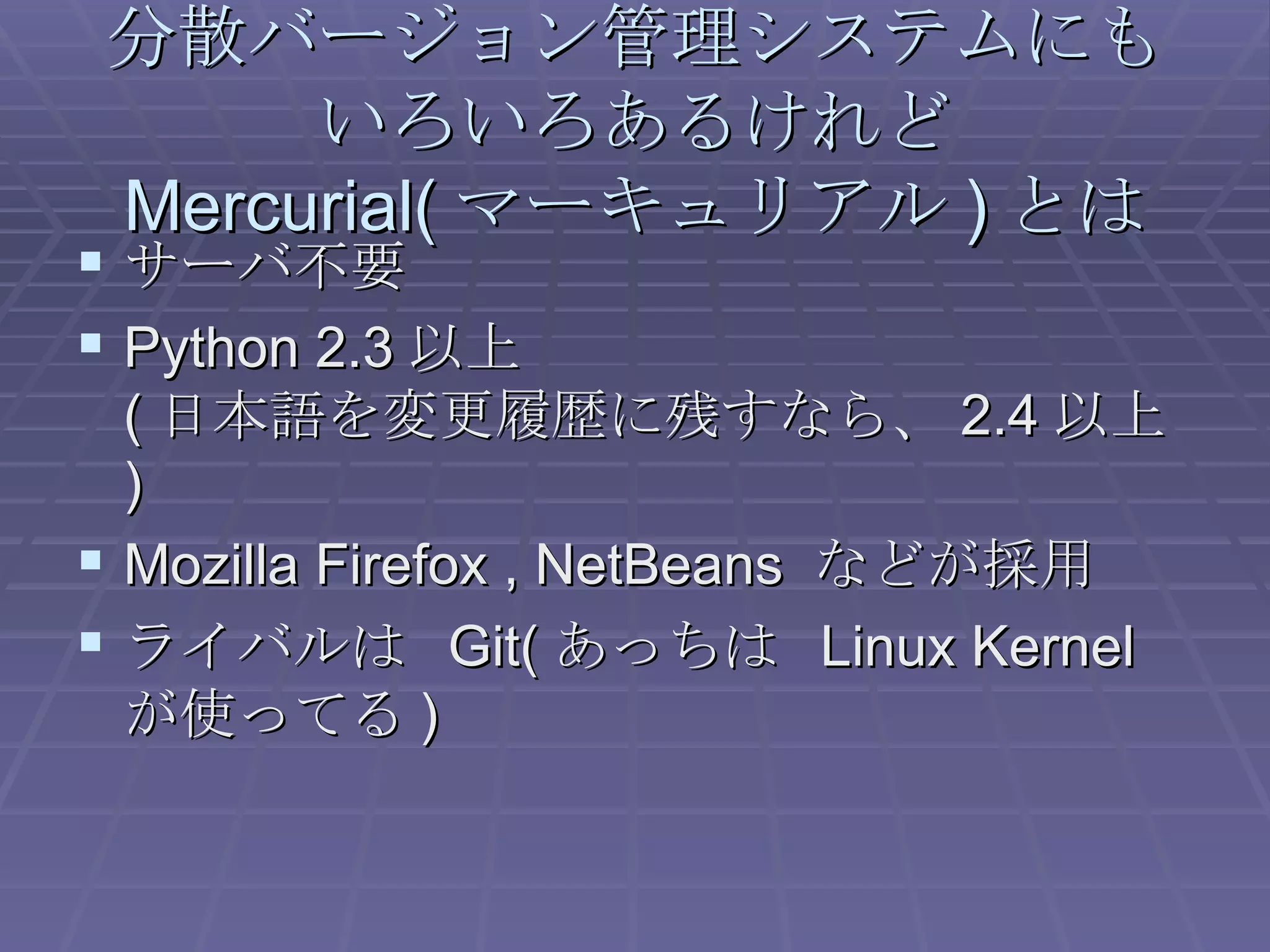 分散バージョン管理システムにも いろいろあるけれど Mercurial( マーキュリアル ) とは サーバ不要 Python 2.3 以上 ( 日本語を変更履歴に残すなら、 2.4 以上 ) Mozilla Firefox , NetBeans  などが採用 ライバルは  Git( あっちは  Linux Kernel が使ってる ) 