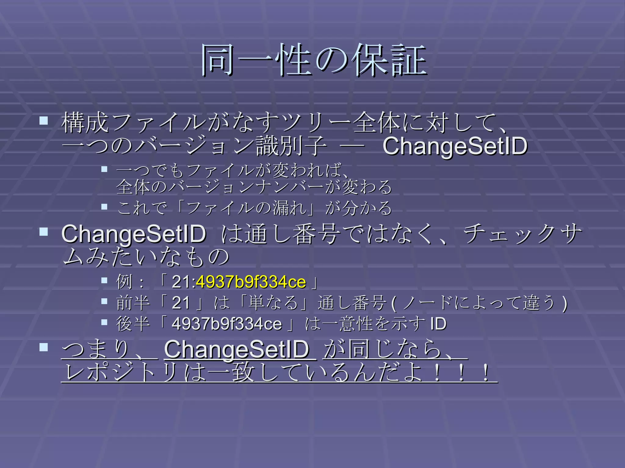 同一性の保証 構成ファイルがなすツリー全体に対して、 一つのバージョン識別子 ―  ChangeSetID 一つでもファイルが変われば、 全体のバージョンナンバーが変わる これで「ファイルの漏れ」が分かる ChangeSetID  は通し番号ではなく、チェックサムみたいなもの 例：「 21: 4937b9f334ce 」 前半「 21 」は「単なる」通し番号 ( ノードによって違う ) 後半「 4937b9f334ce 」は一意性を示す ID つまり、 ChangeSetID  が同じなら、 レポジトリは一致しているんだよ！！！ 