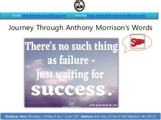 Journey Through Anthony Morrison’s Words
Email: sales@morrisonpublishing.com Website:https://www.anthonymorrisonbooks.com/
Business Hour: Monday – Friday 9 am – 5 pm CST Address: 965 Hwy 51 Ste 4-100 Madison, Ms 39110
 