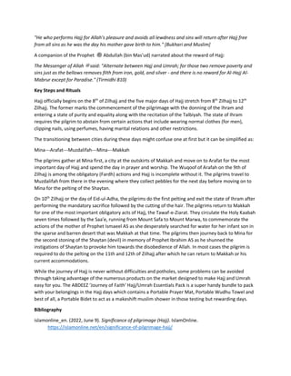 "He who performs Hajj for Allah's pleasure and avoids all lewdness and sins will return after Hajj free
from all sins as he was the day his mother gave birth to him." [Bukhari and Muslim]
A companion of the Prophet ‫ﷺ‬ Abdullah (bin Mas'ud) narrated about the reward of Hajj:
The Messenger of Allah ‫ﷺ‬ said: "Alternate between Hajj and Umrah; for those two remove poverty and
sins just as the bellows removes filth from iron, gold, and silver - and there is no reward for Al-Hajj Al-
Mabrur except for Paradise." (Tirmidhi 810)
Key Steps and Rituals
Hajj officially begins on the 8th
of Zilhajj and the five major days of Hajj stretch from 8th
Zilhajj to 12th
Zilhajj. The former marks the commencement of the pilgrimage with the donning of the Ihram and
entering a state of purity and equality along with the recitation of the Talbiyah. The state of Ihram
requires the pilgrim to abstain from certain actions that include wearing normal clothes (for men),
clipping nails, using perfumes, having marital relations and other restrictions.
The transitioning between cities during these days might confuse one at first but it can be simplified as:
Mina---Arafat---Muzdalifah---Mina---Makkah
The pilgrims gather at Mina first, a city at the outskirts of Makkah and move on to Arafat for the most
important day of Hajj and spend the day in prayer and worship. The Wuqoof of Arafah on the 9th of
Zilhajj is among the obligatory (Fardh) actions and Hajj is incomplete without it. The pilgrims travel to
Muzdalifah from there in the evening where they collect pebbles for the next day before moving on to
Mina for the pelting of the Shaytan.
On 10th
Zilhajj or the day of Eid-ul-Adha, the pilgrims do the first pelting and exit the state of Ihram after
performing the mandatory sacrifice followed by the cutting of the hair. The pilgrims return to Makkah
for one of the most important obligatory acts of Hajj, the Tawaf-e-Ziarat. They circulate the Holy Kaabah
seven times followed by the Saa’e, running from Mount Safa to Mount Marwa, to commemorate the
actions of the mother of Prophet Ismaeel AS as she desperately searched for water for her infant son in
the sparse and barren desert that was Makkah at that time. The pilgrims then journey back to Mina for
the second stoning of the Shaytan (devil) in memory of Prophet Ibrahim AS as he shunned the
instigations of Shaytan to provoke him towards the disobedience of Allah. In most cases the pilgrim is
required to do the pelting on the 11th and 12th of Zilhajj after which he can return to Makkah or his
current accommodations.
While the journey of Hajj is never without difficulties and potholes, some problems can be avoided
through taking advantage of the numerous products on the market designed to make Hajj and Umrah
easy for you. The ABDEEZ ‘Journey of Faith’ Hajj/Umrah Essentials Pack is a super handy bundle to pack
with your belongings in the Hajj days which contains a Portable Prayer Mat, Portable Wudhu Towel and
best of all, a Portable Bidet to act as a makeshift muslim shower in those testing but rewarding days.
Bibliography
islamonline_en. (2022, June 9). Significance of pilgrimage (Hajj). IslamOnline.
https://islamonline.net/en/significance-of-pilgrimage-hajj/
 