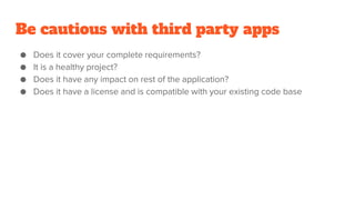 Be cautious with third party apps
● Does it cover your complete requirements?
● It is a healthy project?
● Does it have any impact on rest of the application?
● Does it have a license and is compatible with your existing code base
 