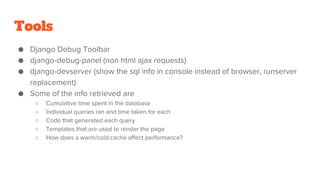 Tools
● Django Debug Toolbar
● django-debug-panel (non html ajax requests)
● django-devserver (show the sql info in console instead of browser, runserver
replacement)
● Some of the info retrieved are
○ Cumulative time spent in the database
○ Individual queries ran and time taken for each
○ Code that generated each query
○ Templates that are used to render the page
○ How does a warm/cold cache affect performance?
 