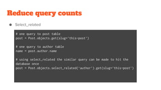 Reduce query counts
● Select_related
# one query to post table
post = Post.objects.get(slug=’this-post’)
# one query to author table
name = post.author.name
# using select_related the similar query can be made to hit the
database once
post = Post.objects.select_related(‘author’).get(slug=’this-post’)
 