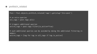 ● prefetch_related
Post = Post.objects.prefetch_related(‘tags’).get(slug=’this-post’)
# no extra queries
all_tags = post.tags.all()
# triggers additional queries
active_tags = post.tags.filter(is_active=True)
# such additional queries can be avoided by doing the additional filtering in
memory
active_tags = [tag for tag in all_tags if tag.is_active]
 