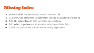 Missing Index
● When WHERE clause is used in a non indexed DB
● Use EXPLAIN statement to get insight (django debug toolbar does it)
● Add db_index=True to field definition in models.py
● Add index_together model Meta for indexing multiple fields
● Check the performance if it is a write heavy application
 