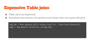 Expensive Table joins
● Table Joins are Expensive
● Sometimes two queries can perform much better than one query with joins
tag_ids = Post.objects.all().values_list(‘id’, flat=True).distinct()
tags = Tag.objects.filter(id__in=tag_ids)
 