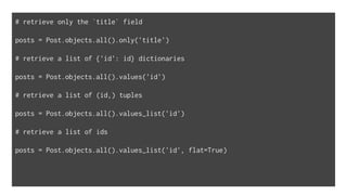 # retrieve only the `title` field
posts = Post.objects.all().only('title')
# retrieve a list of {'id': id} dictionaries
posts = Post.objects.all().values('id')
# retrieve a list of (id,) tuples
posts = Post.objects.all().values_list('id')
# retrieve a list of ids
posts = Post.objects.all().values_list('id', flat=True)
 