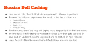 Russian Doll Caching
● Nest cache calls of each blocks in template with different expirations
● Some of the different expirations that would solve the problem are
○ Short - 10 mins
○ Medium - 30 mins
○ Long - 1 hr
○ Forever - 1 day
● The items outside of the loop will expire more frequently than the inner items
● The models are time stamped with last modified date that gets updated on
save and on update the cache is expired and re cached on next request
● Least Recently Used keys are flushed if additional space is needed
 