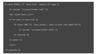 {% cache MIDDLE_TTL "post_list" request.GET.page %}
{% include "inc/post/header.html" %}
<div class=”post-list”>
{% for post in post_list %}
{% cache LONG_TTL "post_teaser_" post.id post.last_modified %}
{% include "inc/post/teaser.html" %}
{% endcache %}
{% endfor %}
</div>
{% endcache %}
 