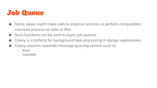 Job Queue
● Some views might make calls to external services or perform computation
intensive process on data or files
● Such functions can be sent to async job queues
● Celery is a defacto for background task processing in django applications
● Celery requires separate message queuing service such as
○ Redis
○ RabbitMQ
 