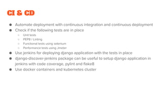 CI & CD
● Automate deployment with continuous integration and continuous deployment
● Check if the following tests are in place
○ Unit tests
○ PEP8 / Linting
○ Functional tests using selenium
○ Performance tests using Jmeter
● Use jenkins for deploying django application with the tests in place
● django-discover-jenkins package can be useful to setup django application in
jenkins with code coverage, pylint and flake8
● Use docker containers and kubernetes cluster
 