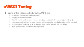 uWSGI Tuning
● Some of the options to be tuned in uWSGI are
○ processes (number of processor cores)
○ threads (number of threads)
○ harakiri (maximum time a worker can take to process a single request before killing it)
○ max-requests (maximum request that can be handled at a time, to be set to higher number)
○ post-buffering (max size of HTTP request body for file uploads, set it to 4096)
○ stats (publish stats about the uWSGI process)
 