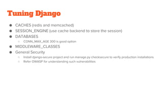Tuning Django
● CACHES (redis and memcached)
● SESSION_ENGINE (use cache backend to store the session)
● DATABASES
○ CONN_MAX_AGE 300 is good option
● MIDDLEWARE_CLASSES
● General Security
○ Install django-secure project and run manage.py checksecure to verify production installations
○ Refer OWASP for understanding such vulnerabilities
 