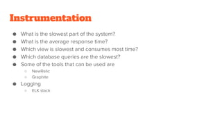 ● What is the slowest part of the system?
● What is the average response time?
● Which view is slowest and consumes most time?
● Which database queries are the slowest?
● Some of the tools that can be used are
○ NewRelic
○ Graphite
● Logging
○ ELK stack
Instrumentation
 