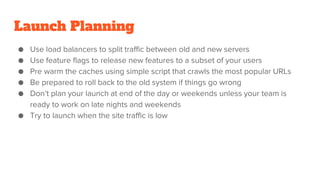 Launch Planning
● Use load balancers to split traffic between old and new servers
● Use feature flags to release new features to a subset of your users
● Pre warm the caches using simple script that crawls the most popular URLs
● Be prepared to roll back to the old system if things go wrong
● Don’t plan your launch at end of the day or weekends unless your team is
ready to work on late nights and weekends
● Try to launch when the site traffic is low
 