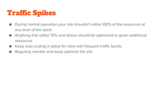 Traffic Spikes
● During normal operation your site shouldn’t utilize 100% of the resources at
any level of the stack.
● Anything that utilize 70% and above should be optimized or given additional
resources
● Keep auto scaling in place for sites with frequent traffic bursts
● Regularly monitor and keep optimize the site
 