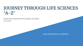 JOURNEY THROUGH LIFE SCIENCES
‘A-Z’
Exploring Fundamental Principles one letter
at a time
A NEW ADVENTURE OF LEARNING!!!
 