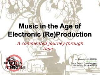 Music in the Age of
         Electronic (Re)Production
                       A commented journey through
                                 time…

                                                                                                      Jan Smeddinck (#1976868)
                                                                                                                    jan83@tzi.de
                                                                                                  Sound Culture, Petra Klusmeyer
                                                                                                    HfK Bremen, Germany (2009)



http://3.bp.blogspot.com/_D9aXFbJvKO0/SYxLGAScLWI/AAAAAAAAAGQ/RG7Wgz1uOkw/s400/reticulumrex.gif
http://i83.photobucket.com/albums/j281/Kriziavb/electronic_music_flowers_by_nullbom.jpg
 