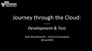 Journey through the Cloud:
Development & Test
Ryan Shuttleworth – Technical Evangelist
@ryanAWS
 