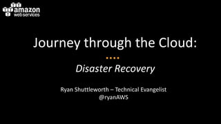 Journey through the Cloud:
Disaster Recovery
Ryan Shuttleworth – Technical Evangelist
@ryanAWS
 