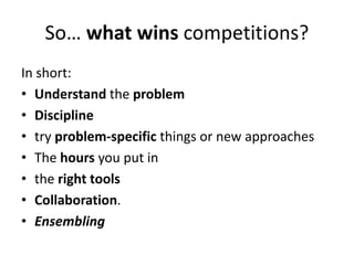So… what wins competitions?
In short:
• Understand the problem
• Discipline
• try problem-specific things or new approaches
• The hours you put in
• the right tools
• Collaboration.
• Ensembling
 