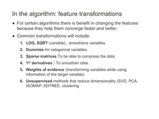 In the algorithm: feature transformations
● For certain algorithms there is benefit in changing the features
because they help them converge faster and better.
● Common transformations will include:
1. LOG, SQRT (variable) , smoothens variables
2. Dummies for categorical variables
3. Sparse matrices To be able to compress the data
4. 1st derivatives : To smoothen data.
5. Weights of evidence (transforming variables while using
information of the target variable)
6. Unsupervised methods that reduce dimensionality (SVD, PCA,
ISOMAP, KDTREE, clustering
 