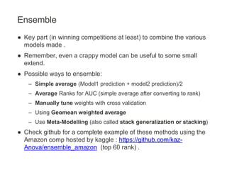 Ensemble
● Key part (in winning competitions at least) to combine the various
models made .
● Remember, even a crappy model can be useful to some small
extend.
● Possible ways to ensemble:
– Simple average (Model1 prediction + model2 prediction)/2
– Average Ranks for AUC (simple average after converting to rank)
– Manually tune weights with cross validation
– Using Geomean weighted average
– Use Meta-Modelling (also called stack generalization or stacking)
● Check github for a complete example of these methods using the
Amazon comp hosted by kaggle : https://github.com/kaz-
Anova/ensemble_amazon (top 60 rank) .
 