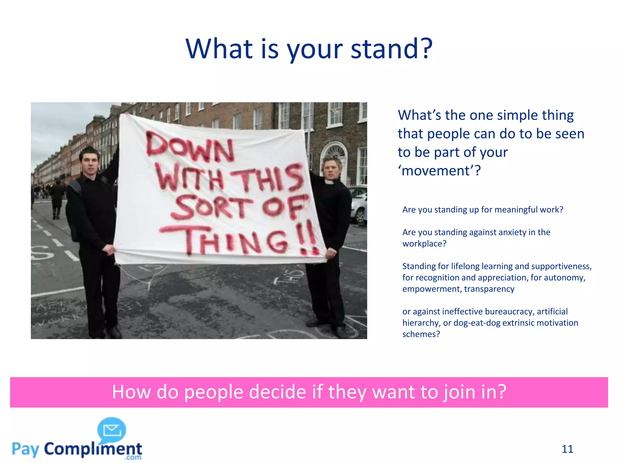 What is your stand?
11
How do people decide if they want to join in?
What’s the one simple thing
that people can do to be seen
to be part of your
‘movement’?
Are you standing up for meaningful work?
Are you standing against anxiety in the
workplace?
Standing for lifelong learning and supportiveness,
for recognition and appreciation, for autonomy,
empowerment, transparency
or against ineffective bureaucracy, artificial
hierarchy, or dog-eat-dog extrinsic motivation
schemes?
 
