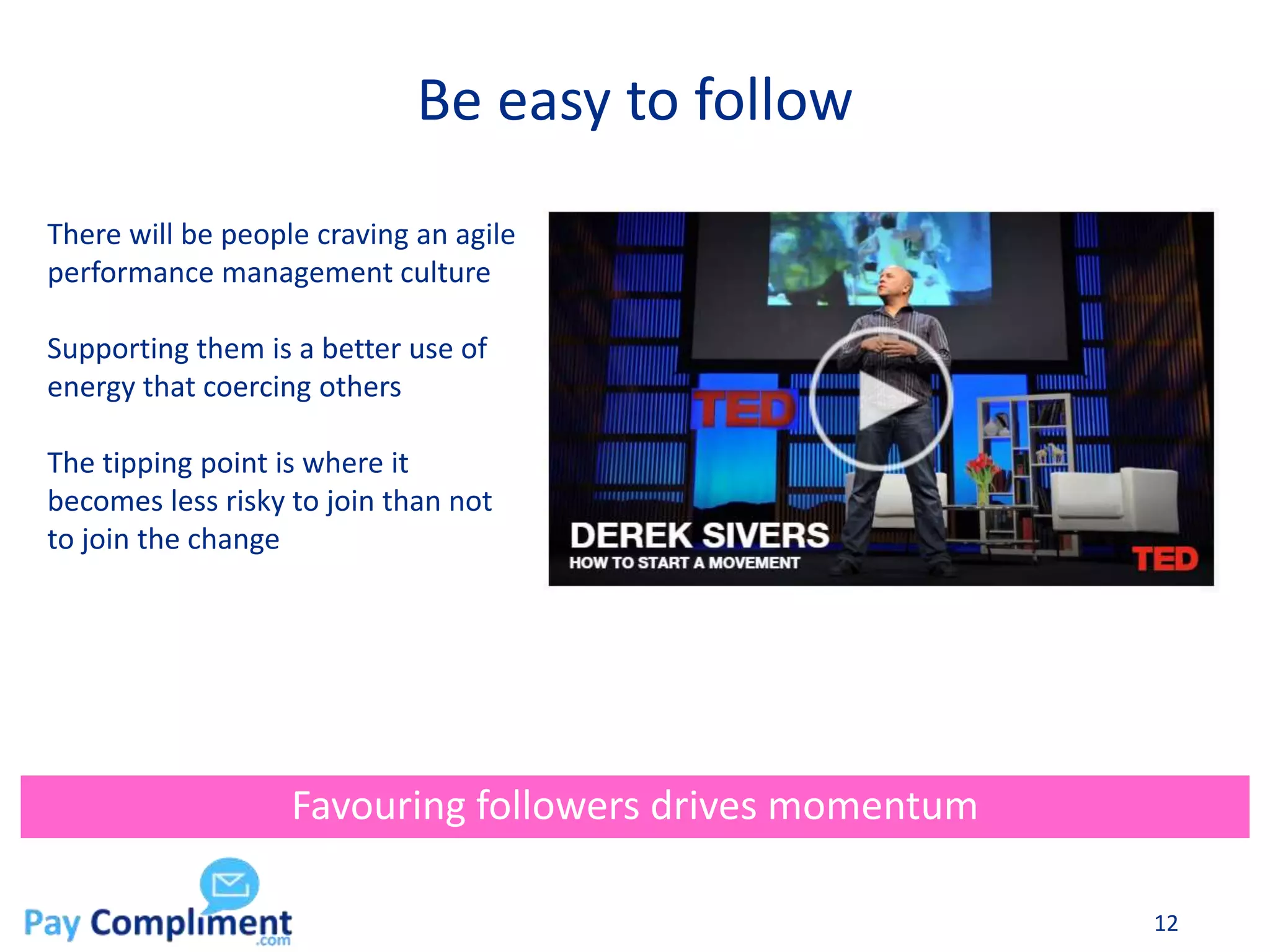 Be easy to follow
12
Favouring followers drives momentum
There will be people craving an agile
performance management culture
Supporting them is a better use of
energy that coercing others
The tipping point is where it
becomes less risky to join than not
to join the change
 