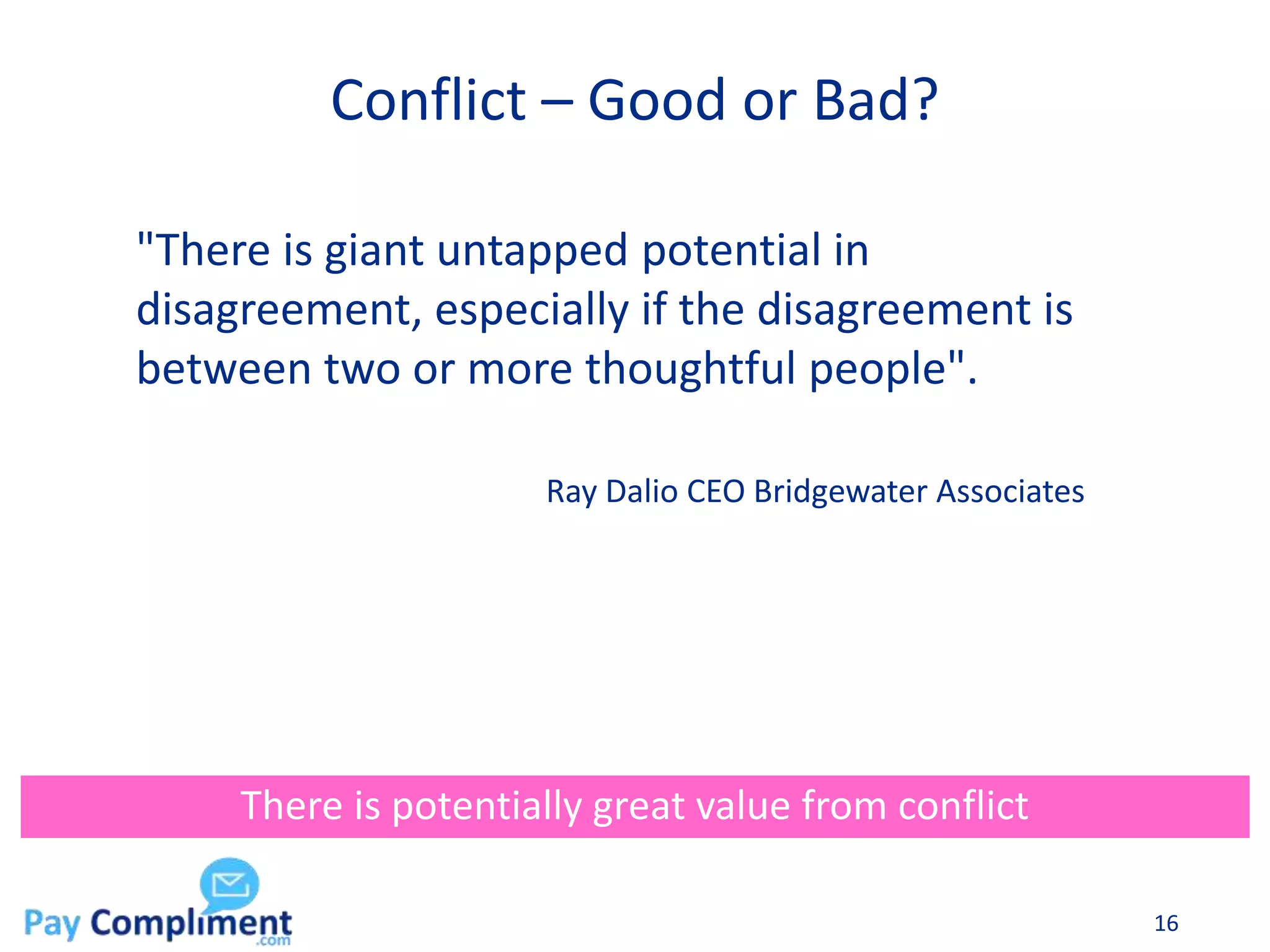 Conflict – Good or Bad?
16
There is potentially great value from conflict
"There is giant untapped potential in
disagreement, especially if the disagreement is
between two or more thoughtful people".
Ray Dalio CEO Bridgewater Associates
 