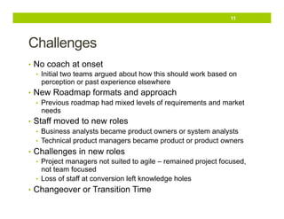 11

Challenges
•  No coach at onset
•  Initial two teams argued about how this should work based on
perception or past experience elsewhere
•  New Roadmap formats and approach
•  Previous roadmap had mixed levels of requirements and market
needs
•  Staff moved to new roles
•  Business analysts became product owners or system analysts
•  Technical product managers became product or product owners
•  Challenges in new roles
•  Project managers not suited to agile – remained project focused,
not team focused
•  Loss of staff at conversion left knowledge holes
•  Changeover or Transition Time

 