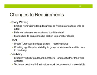 12

Changes to Requirements
•  Story Writing
•  Shifting from writing long document to writing stories took time to
adapt
•  Balance between too much and too little detail
•  Stories had to sometimes be broken into smaller stories
•  Tool
•  Urban Turtle was selected as tool – learning curve
•  Creating right level of visibility to group requirements and tie back
to roadmap
•  Visibility
•  Broader visibility to all team members – and out further than with
waterfall
•  Technical debt and infrastructure work became much more visible

 