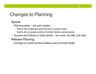 13

Changes to Planning
•  Sprints
•  Planning poker – the point system
•  Teams had challenges learning how to assign points
•  Teams did not assess points in similar fashion across teams

•  Success and failures in initial sprints – too much, too little, just right

•  Release Planning
•  Changes to current product release were minimal initially

 