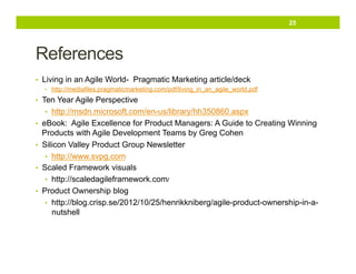25

References
•  Living in an Agile World- Pragmatic Marketing article/deck
•  http://mediafiles.pragmaticmarketing.com/pdf/living_in_an_agile_world.pdf

•  Ten Year Agile Perspective
•  http://msdn.microsoft.com/en-us/library/hh350860.aspx
•  eBook: Agile Excellence for Product Managers: A Guide to Creating Winning

Products with Agile Development Teams by Greg Cohen
•  Silicon Valley Product Group Newsletter
•  http://www.svpg.com
•  Scaled Framework visuals
•  http://scaledagileframework.com/
•  Product Ownership blog
•  http://blog.crisp.se/2012/10/25/henrikkniberg/agile-product-ownership-in-anutshell

 