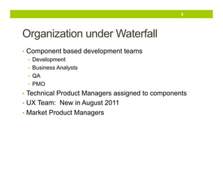 5

Organization under Waterfall
•  Component based development teams
•  Development
•  Business Analysts
•  QA
•  PMO
•  Technical Product Managers assigned to components
•  UX Team: New in August 2011
•  Market Product Managers

 