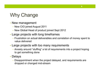 6

Why Change
•  New management
•  New CIO joined August 2011
•  New Global Head of product joined Sept 2012
•  Large projects with long timeframes
•  Frustration on actual deliverables and correlation of money spent to
value delivered
•  Large projects with too many requirements
•  Anxiety around “stuffing” a lot of requirements into a project hoping
to get something done
•  Delays
•  Disappointment when the project delayed, and requirements are
dropped or changed mid-stream

 
