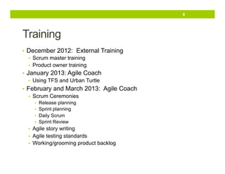 8

Training
•  December 2012: External Training
•  Scrum master training
•  Product owner training
•  January 2013: Agile Coach
•  Using TFS and Urban Turtle
•  February and March 2013: Agile Coach
•  Scrum Ceremonies
•  Release planning
•  Sprint planning
•  Daily Scrum
•  Sprint Review

•  Agile story writing
•  Agile testing standards
•  Working/grooming product backlog

 
