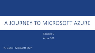 A JOURNEY TO MICROSOFT AZURE
Yu Guan | Microsoft MVP
Episode 0
Azure 101
 