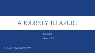 A JOURNEY TO AZURE
Yu Guan | Microsoft MVP
Episode 0
Azure 101
 