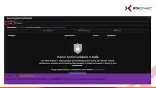 Login to the Azure Portal.
Search at the top for Azure Sentinel. Click Add to setup the Azure Sentinel workspace.
 