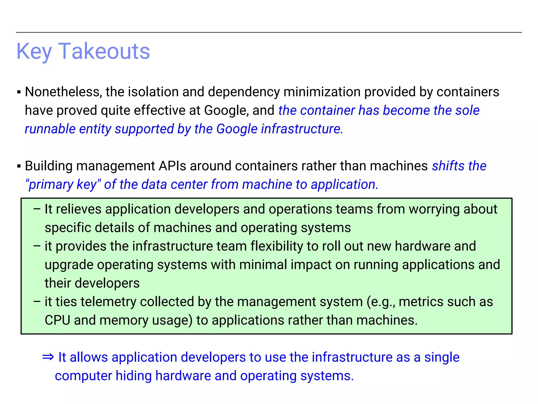 ▪ Nonetheless, the isolation and dependency minimization provided by containers
have proved quite effective at Google, and the container has become the sole
runnable entity supported by the Google infrastructure.
▪ Building management APIs around containers rather than machines shifts the
"primary key" of the data center from machine to application.
– It relieves application developers and operations teams from worrying about
specific details of machines and operating systems
– it provides the infrastructure team flexibility to roll out new hardware and
upgrade operating systems with minimal impact on running applications and
their developers
– it ties telemetry collected by the management system (e.g., metrics such as
CPU and memory usage) to applications rather than machines.
⇒ It allows application developers to use the infrastructure as a single
computer hiding hardware and operating systems.
Key Takeouts
 