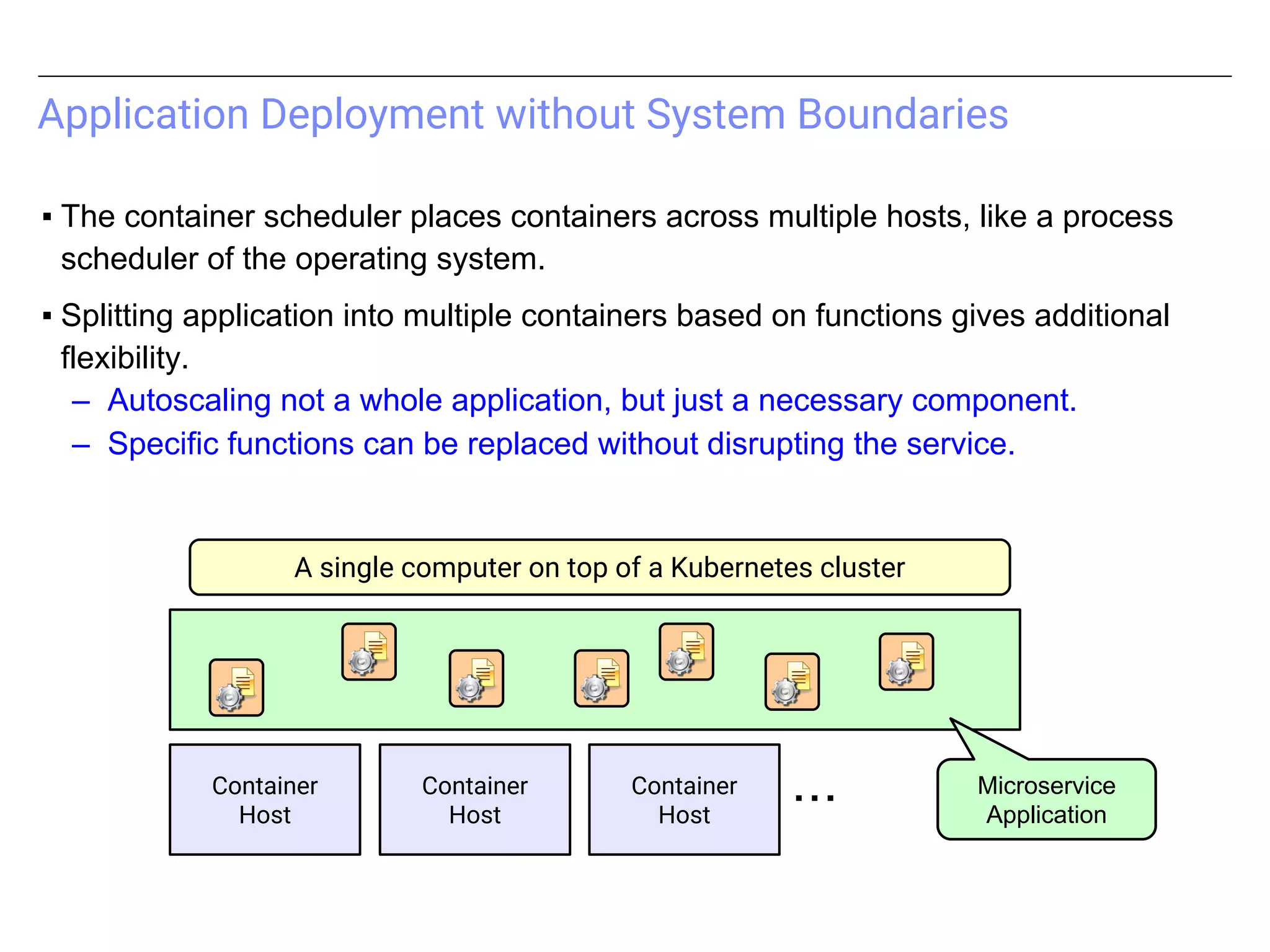 Application Deployment without System Boundaries
▪ The container scheduler places containers across multiple hosts, like a process
scheduler of the operating system.
▪ Splitting application into multiple containers based on functions gives additional
flexibility.
– Autoscaling not a whole application, but just a necessary component.
– Specific functions can be replaced without disrupting the service.
Container
Host
Container
Host
Container
Host
・・・
A single computer on top of a Kubernetes cluster
Microservice
Application
 