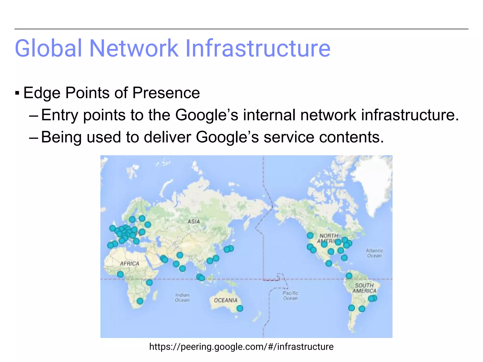 Global Network Infrastructure
▪ Edge Points of Presence
– Entry points to the Google’s internal network infrastructure.
– Being used to deliver Google’s service contents.
https://peering.google.com/#/infrastructure
 