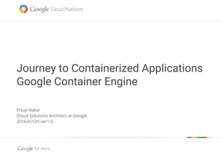 Google confidential | Do not distribute
Journey to Containerized Applications
Google Container Engine
Etsuji Nakai
Cloud Solutions Architect at Google
2016/07/29 ver1.0
 
