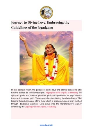 Journey to Divine Love: Embracing the
Guidelines of the Jagadguru
In the spiritual realm, the pursuit of divine love and eternal service to Shri
Krishna stands as the ultimate goal. Jagadguru Shri Kripalu Ji Maharaj, the
spiritual guide and mentor, provides profound guidelines to help seekers
traverse this sacred path. The essence lies in attaining the divine love of Shri
Krishna through the grace of the Guru, which is bestowed upon a heart purified
through devotional practice. Let's delve into the transformative journey
outlined by the Jagadguru Shri Kripalu Ji Maharaj.
www.jkp.org.in
 